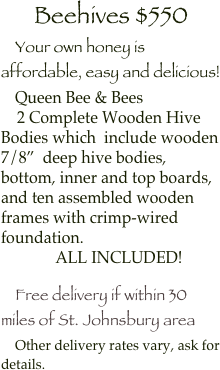 Beehives $550
    Your own honey is affordable, easy and delicious!
    Queen Bee & Bees
    2 Complete Wooden Hive Bodies which  include wooden 7/8”  deep hive bodies, bottom, inner and top boards, and ten assembled wooden frames with crimp-wired foundation.
    ALL INCLUDED!

    Free delivery if within 30 miles of St. Johnsbury area
    Other delivery rates vary, ask for details.