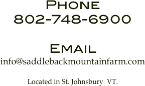 Phone
802-748-6900

Email
info@saddlebackmountainfarm.com 

Located in St. Johnsbury  VT.
